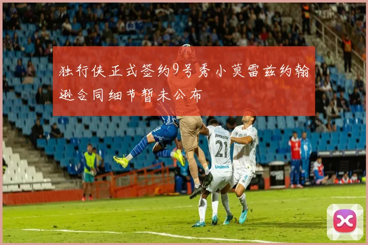 独行侠正式签约9号秀小莫雷兹约翰逊合同细节暂未公布