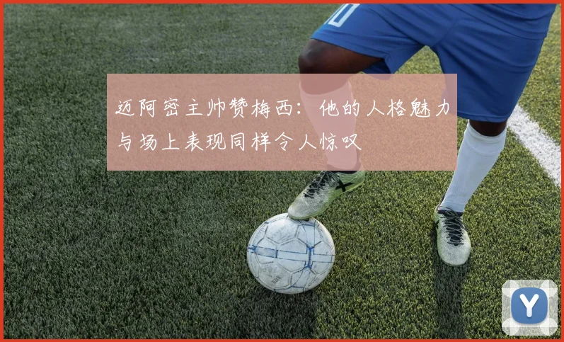 迈阿密主帅赞梅西：他的人格魅力与场上表现同样令人惊叹