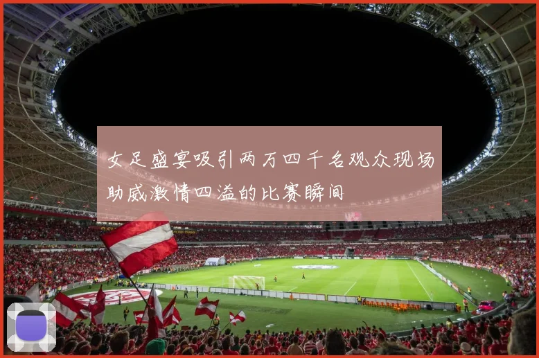 女足盛宴吸引两万四千名观众现场助威激情四溢的比赛瞬间