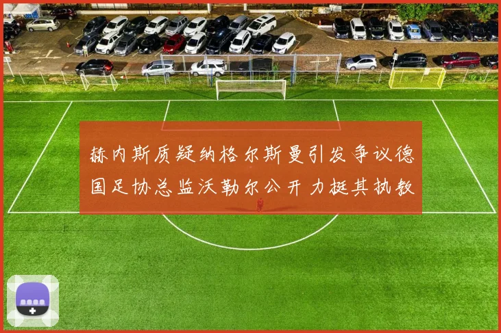 赫内斯质疑纳格尔斯曼引发争议德国足协总监沃勒尔公开力挺其执教表现