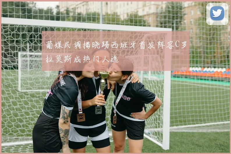 葡媒民调揭晓踢西班牙首发阵容C罗拉莫斯成热门人选