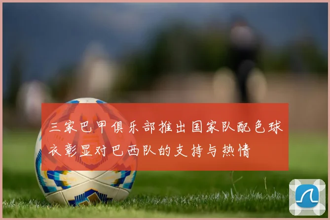 三家巴甲俱乐部推出国家队配色球衣彰显对巴西队的支持与热情