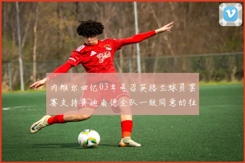 内维尔回忆03年号召英格兰球员罢赛支持费迪南德全队一致同意的往事