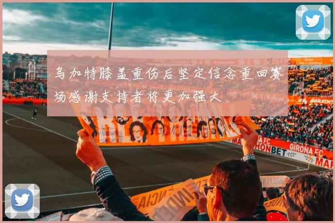 乌加特膝盖重伤后坚定信念重回赛场感谢支持者将更加强大