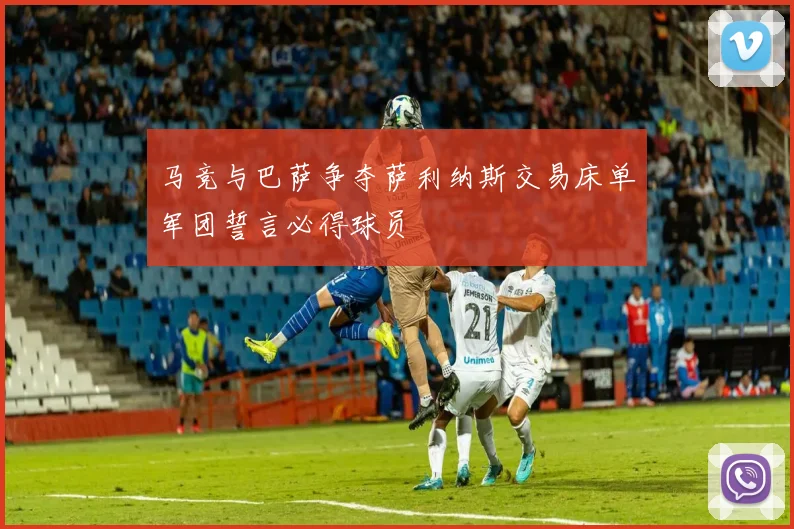 马竞与巴萨争夺萨利纳斯交易床单军团誓言必得球员