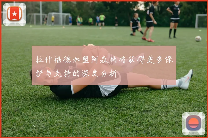 拉什福德加盟阿森纳将获得更多保护与支持的深度分析