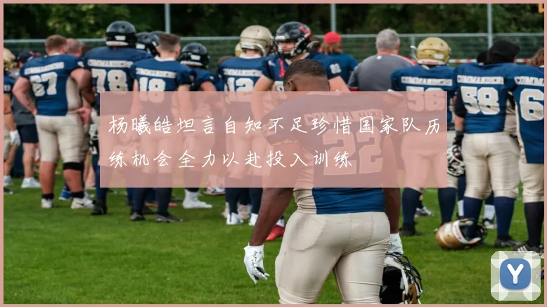 杨曦皓坦言自知不足珍惜国家队历练机会全力以赴投入训练