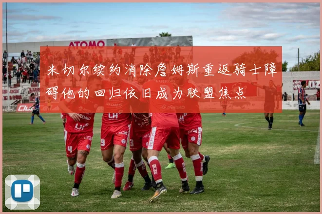 米切尔续约消除詹姆斯重返骑士障碍他的回归依旧成为联盟焦点