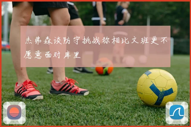 杰弗森谈防守挑战称相比文班更不愿意面对库里