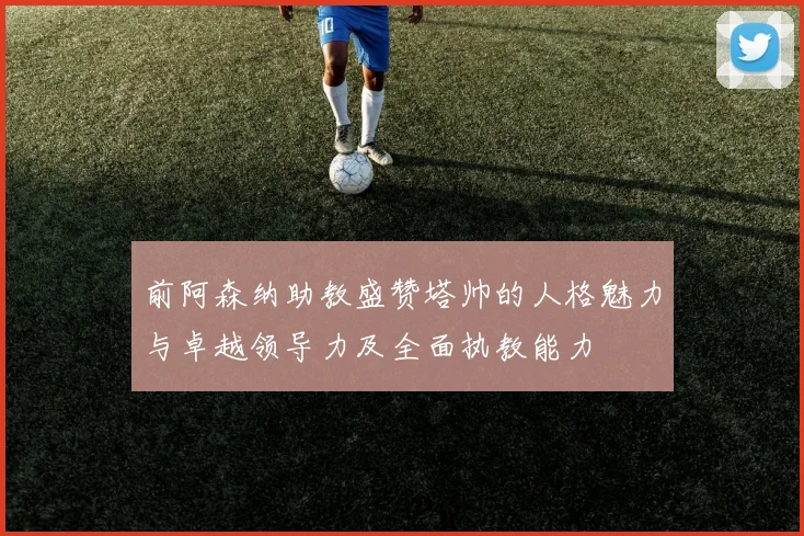 前阿森纳助教盛赞塔帅的人格魅力与卓越领导力及全面执教能力
