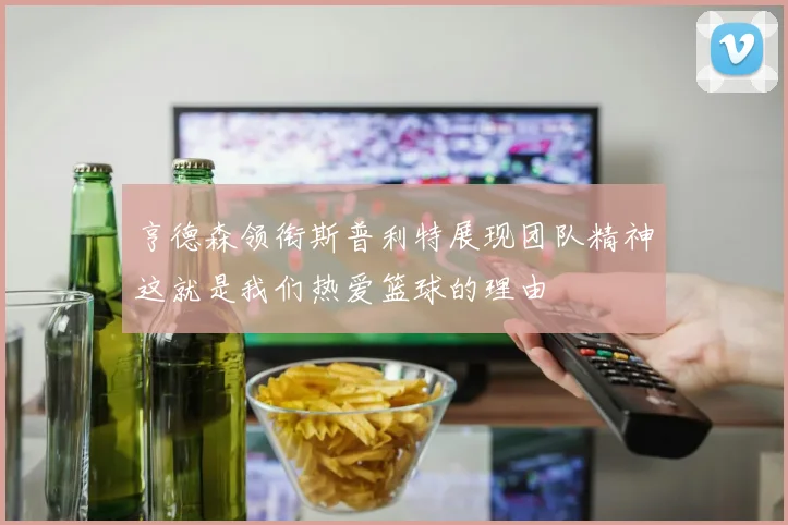 亨德森领衔斯普利特展现团队精神这就是我们热爱篮球的理由