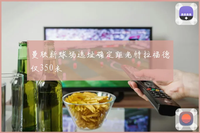 曼联新球场选址确定距老特拉福德仅350米
