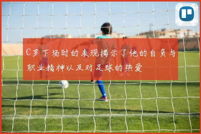 C罗下场时的表现揭示了他的自负与职业精神以及对足球的热爱