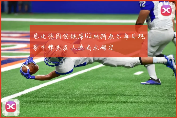 恩比德因伤缺席G2纳斯表示每日观察中锋先发人选尚未确定