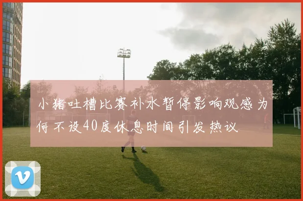 小猪吐槽比赛补水暂停影响观感为何不设40度休息时间引发热议