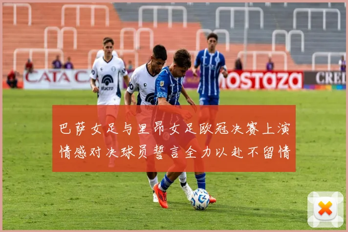 巴萨女足与里昂女足欧冠决赛上演情感对决球员誓言全力以赴不留情面