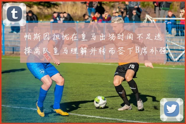 帕斯因担忧在皇马出场时间不足选择离队皇马理解并转而签下B席补强阵容