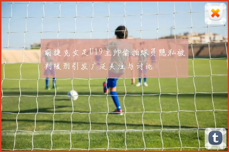 前捷克女足U19主帅偷拍球员隐私被判缓刑引发广泛关注与讨论
