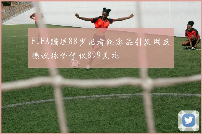 FIFA赠送88岁记者纪念品引发网友热议称价值仅899美元