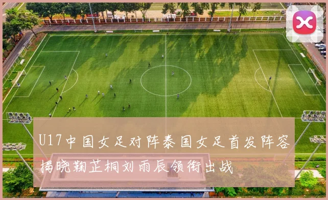 U17中国女足对阵泰国女足首发阵容揭晓鞠芷桐刘雨辰领衔出战