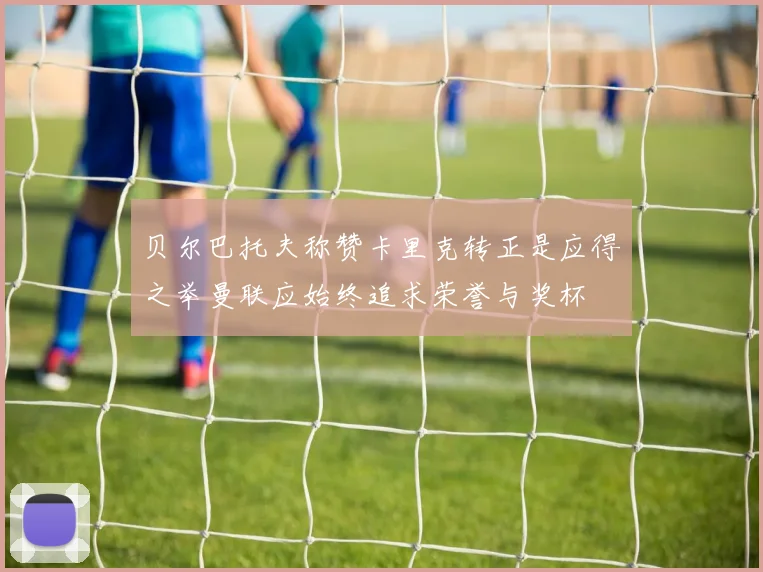 贝尔巴托夫称赞卡里克转正是应得之举曼联应始终追求荣誉与奖杯