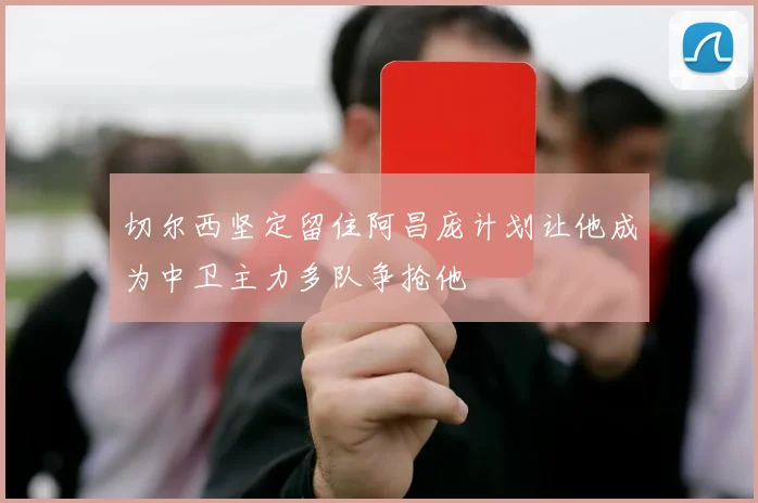 切尔西坚定留住阿昌庞计划让他成为中卫主力多队争抢他