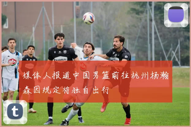 媒体人报道中国男篮前往杭州杨瀚森因规定将独自出行