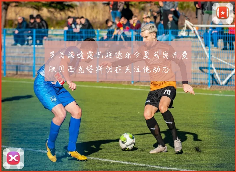 罗马诺透露巴延德尔今夏或离开曼联贝西克塔斯仍在关注他动态