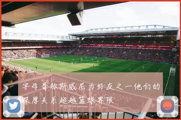 字母哥称斯威尼为好友之一他们的深厚关系超越篮球界限