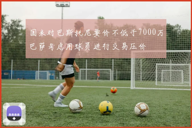 国米对巴斯托尼要价不低于7000万巴萨考虑用球员进行交易压价